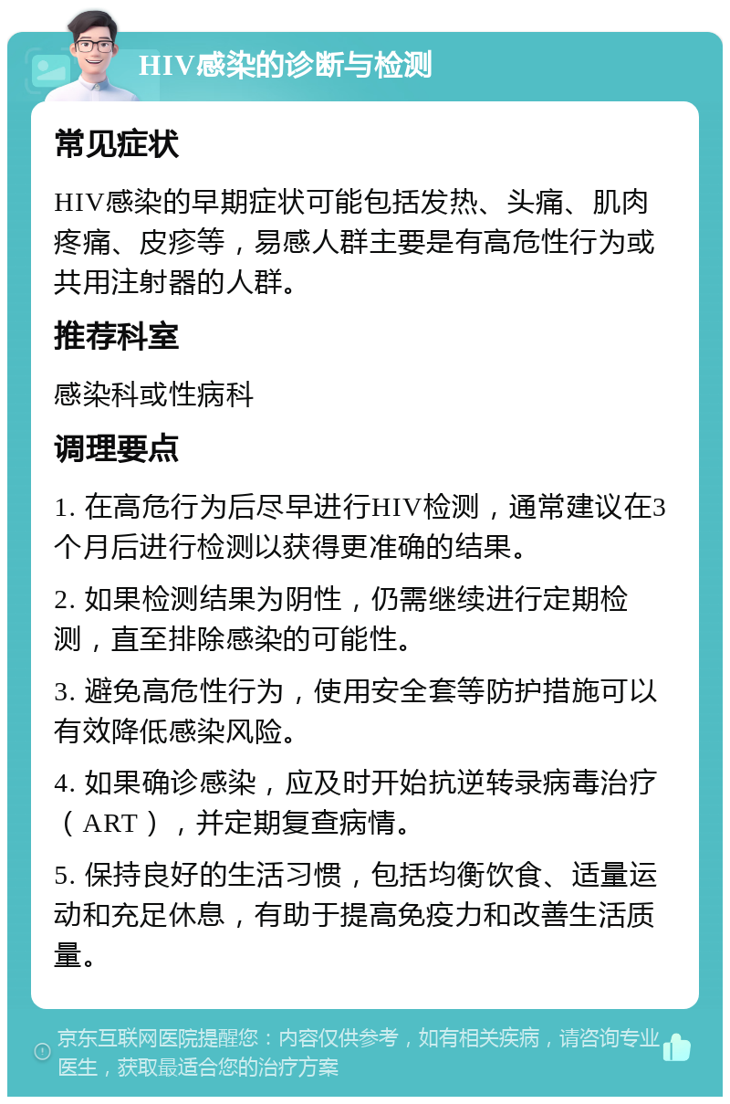 HIV感染的诊断与检测 常见症状 HIV感染的早期症状可能包括发热、头痛、肌肉疼痛、皮疹等，易感人群主要是有高危性行为或共用注射器的人群。 推荐科室 感染科或性病科 调理要点 1. 在高危行为后尽早进行HIV检测，通常建议在3个月后进行检测以获得更准确的结果。 2. 如果检测结果为阴性，仍需继续进行定期检测，直至排除感染的可能性。 3. 避免高危性行为，使用安全套等防护措施可以有效降低感染风险。 4. 如果确诊感染，应及时开始抗逆转录病毒治疗（ART），并定期复查病情。 5. 保持良好的生活习惯，包括均衡饮食、适量运动和充足休息，有助于提高免疫力和改善生活质量。