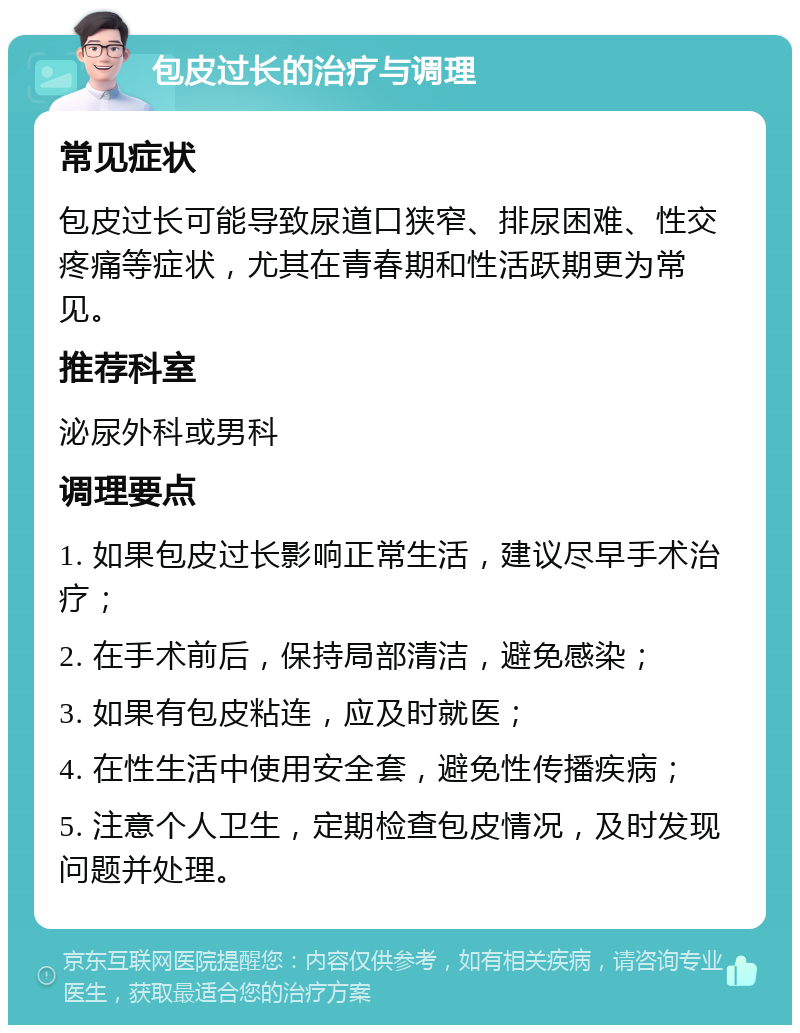 包皮过长的治疗与调理 常见症状 包皮过长可能导致尿道口狭窄、排尿困难、性交疼痛等症状，尤其在青春期和性活跃期更为常见。 推荐科室 泌尿外科或男科 调理要点 1. 如果包皮过长影响正常生活，建议尽早手术治疗； 2. 在手术前后，保持局部清洁，避免感染； 3. 如果有包皮粘连，应及时就医； 4. 在性生活中使用安全套，避免性传播疾病； 5. 注意个人卫生，定期检查包皮情况，及时发现问题并处理。