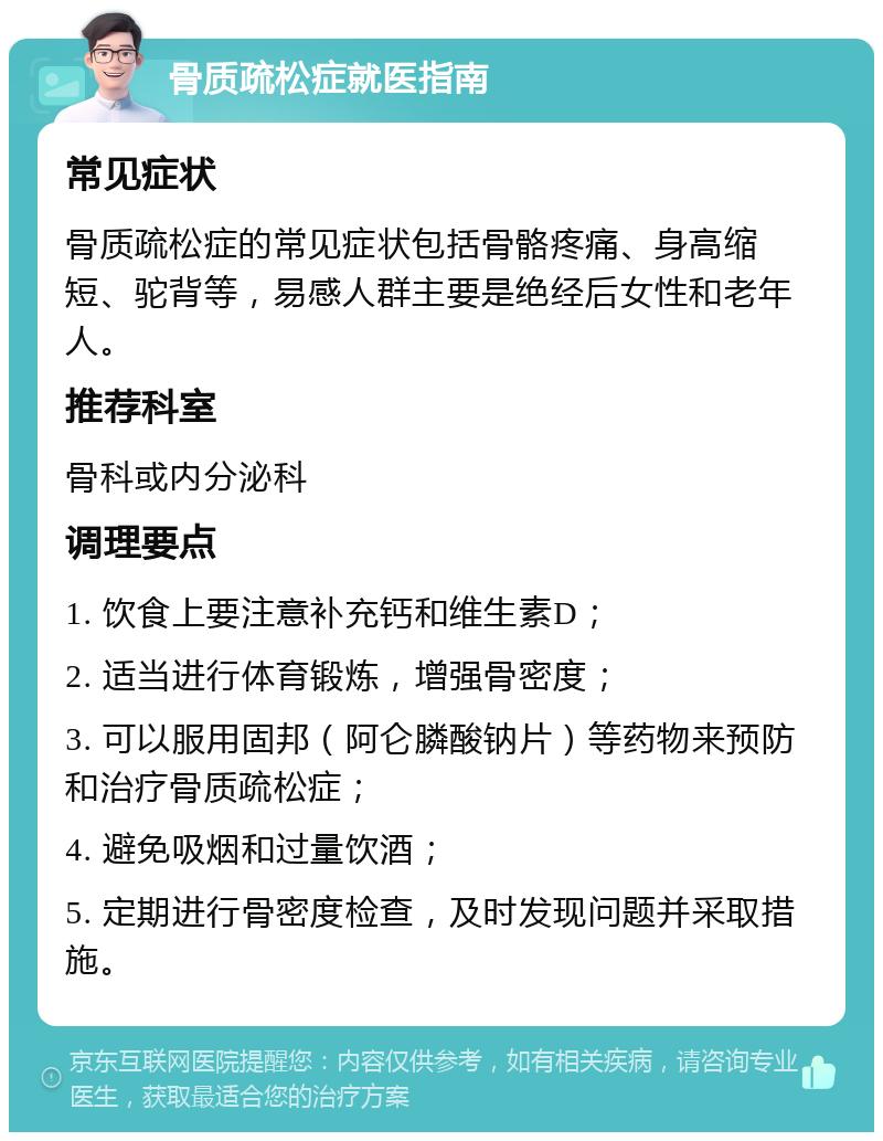 骨质疏松症就医指南 常见症状 骨质疏松症的常见症状包括骨骼疼痛、身高缩短、驼背等，易感人群主要是绝经后女性和老年人。 推荐科室 骨科或内分泌科 调理要点 1. 饮食上要注意补充钙和维生素D； 2. 适当进行体育锻炼，增强骨密度； 3. 可以服用固邦（阿仑膦酸钠片）等药物来预防和治疗骨质疏松症； 4. 避免吸烟和过量饮酒； 5. 定期进行骨密度检查，及时发现问题并采取措施。