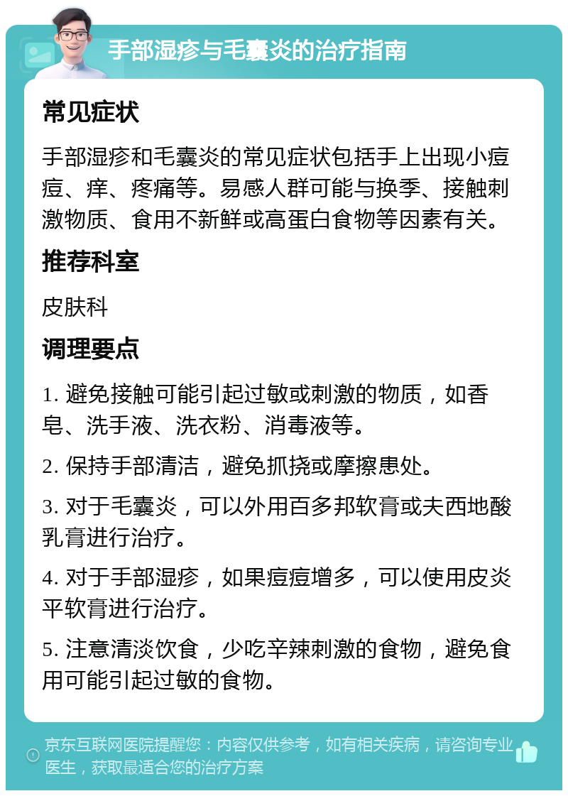 手部湿疹与毛囊炎的治疗指南 常见症状 手部湿疹和毛囊炎的常见症状包括手上出现小痘痘、痒、疼痛等。易感人群可能与换季、接触刺激物质、食用不新鲜或高蛋白食物等因素有关。 推荐科室 皮肤科 调理要点 1. 避免接触可能引起过敏或刺激的物质，如香皂、洗手液、洗衣粉、消毒液等。 2. 保持手部清洁，避免抓挠或摩擦患处。 3. 对于毛囊炎，可以外用百多邦软膏或夫西地酸乳膏进行治疗。 4. 对于手部湿疹，如果痘痘增多，可以使用皮炎平软膏进行治疗。 5. 注意清淡饮食，少吃辛辣刺激的食物，避免食用可能引起过敏的食物。