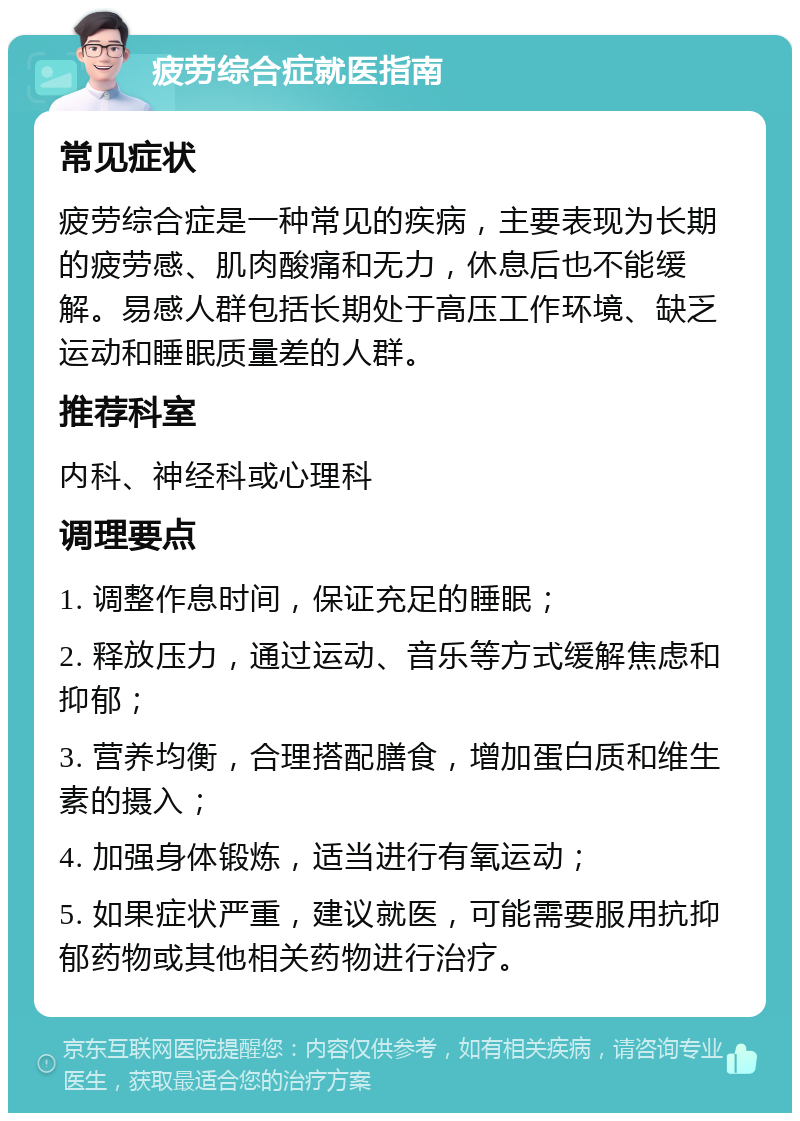 疲劳综合症就医指南 常见症状 疲劳综合症是一种常见的疾病，主要表现为长期的疲劳感、肌肉酸痛和无力，休息后也不能缓解。易感人群包括长期处于高压工作环境、缺乏运动和睡眠质量差的人群。 推荐科室 内科、神经科或心理科 调理要点 1. 调整作息时间，保证充足的睡眠； 2. 释放压力，通过运动、音乐等方式缓解焦虑和抑郁； 3. 营养均衡，合理搭配膳食，增加蛋白质和维生素的摄入； 4. 加强身体锻炼，适当进行有氧运动； 5. 如果症状严重，建议就医，可能需要服用抗抑郁药物或其他相关药物进行治疗。