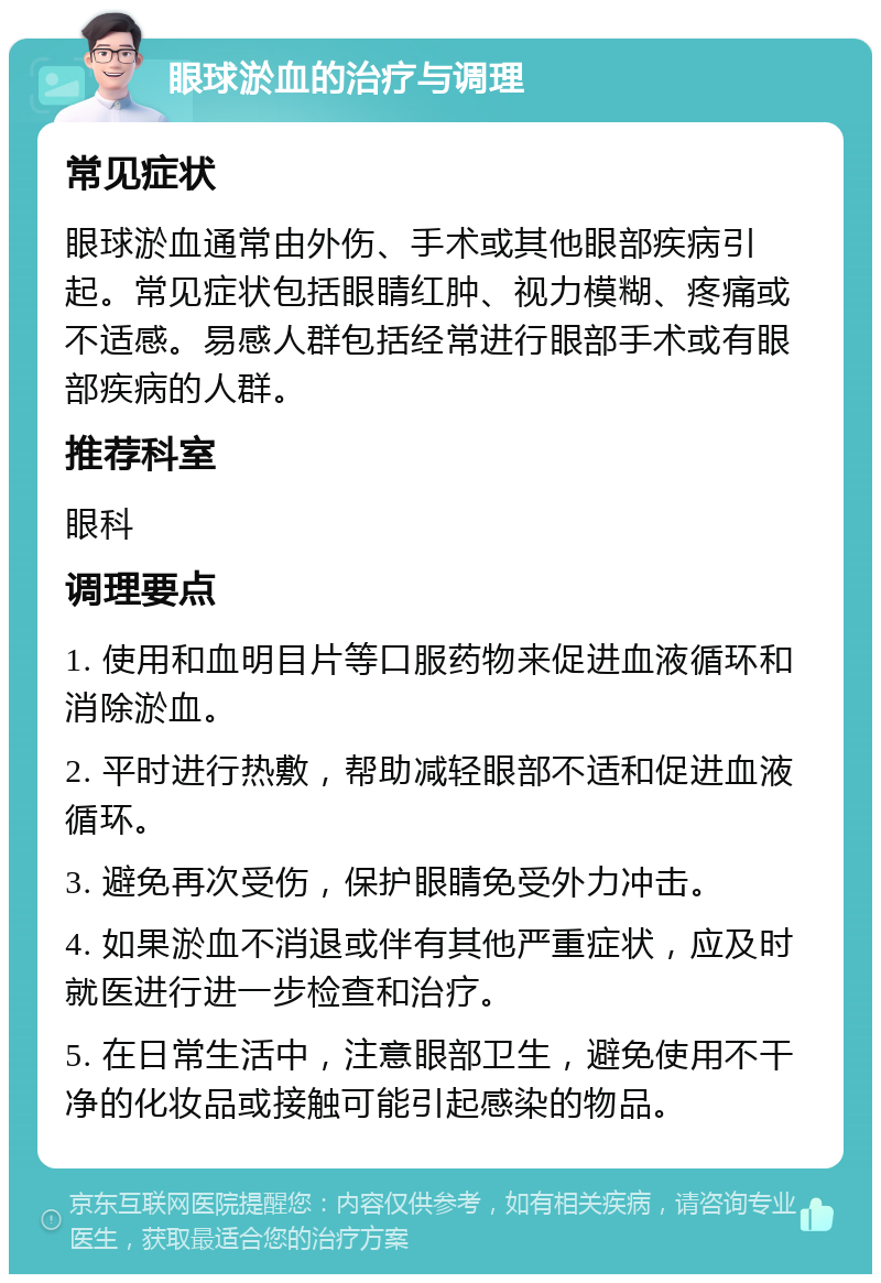 眼球淤血的治疗与调理 常见症状 眼球淤血通常由外伤、手术或其他眼部疾病引起。常见症状包括眼睛红肿、视力模糊、疼痛或不适感。易感人群包括经常进行眼部手术或有眼部疾病的人群。 推荐科室 眼科 调理要点 1. 使用和血明目片等口服药物来促进血液循环和消除淤血。 2. 平时进行热敷，帮助减轻眼部不适和促进血液循环。 3. 避免再次受伤，保护眼睛免受外力冲击。 4. 如果淤血不消退或伴有其他严重症状，应及时就医进行进一步检查和治疗。 5. 在日常生活中，注意眼部卫生，避免使用不干净的化妆品或接触可能引起感染的物品。