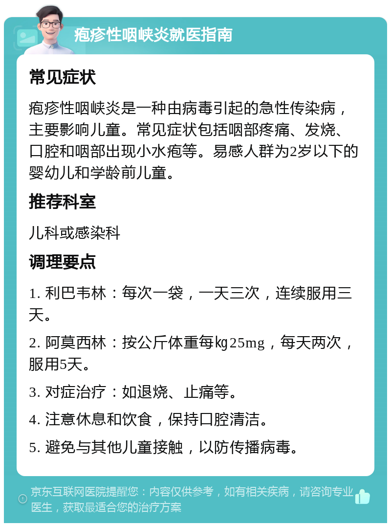 疱疹性咽峡炎就医指南 常见症状 疱疹性咽峡炎是一种由病毒引起的急性传染病，主要影响儿童。常见症状包括咽部疼痛、发烧、口腔和咽部出现小水疱等。易感人群为2岁以下的婴幼儿和学龄前儿童。 推荐科室 儿科或感染科 调理要点 1. 利巴韦林：每次一袋，一天三次，连续服用三天。 2. 阿莫西林：按公斤体重每㎏25mg，每天两次，服用5天。 3. 对症治疗：如退烧、止痛等。 4. 注意休息和饮食，保持口腔清洁。 5. 避免与其他儿童接触，以防传播病毒。