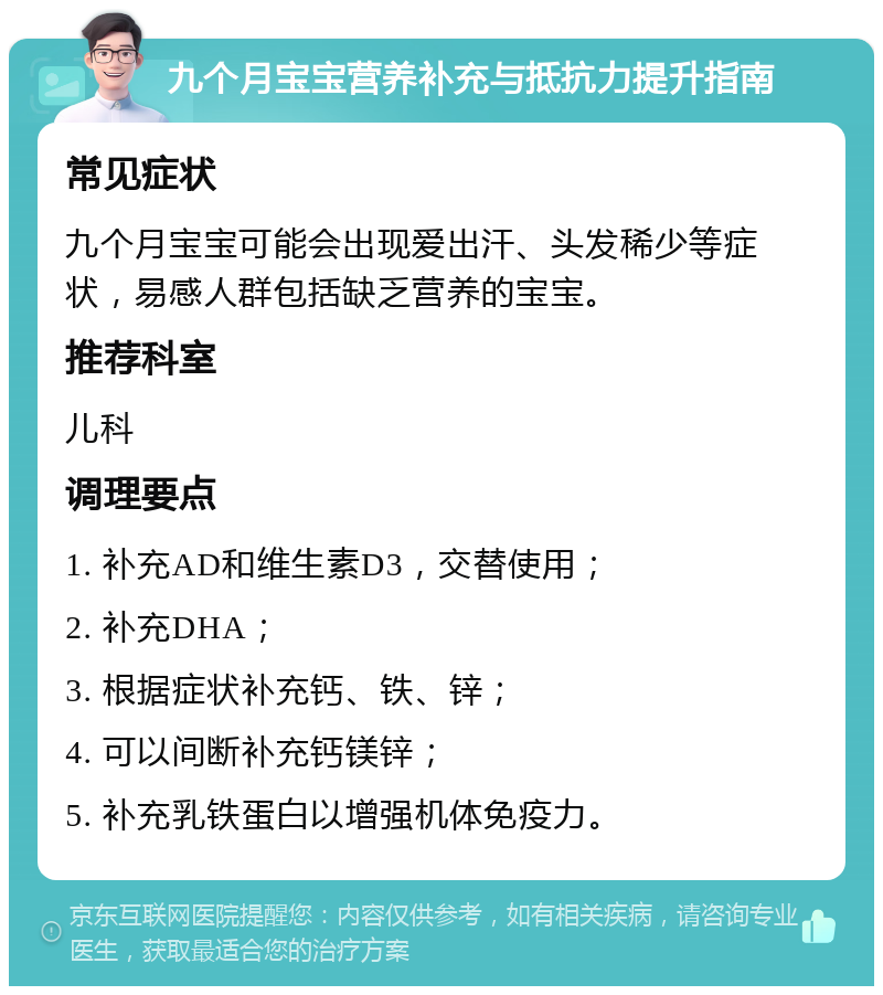 九个月宝宝营养补充与抵抗力提升指南 常见症状 九个月宝宝可能会出现爱出汗、头发稀少等症状，易感人群包括缺乏营养的宝宝。 推荐科室 儿科 调理要点 1. 补充AD和维生素D3，交替使用； 2. 补充DHA； 3. 根据症状补充钙、铁、锌； 4. 可以间断补充钙镁锌； 5. 补充乳铁蛋白以增强机体免疫力。