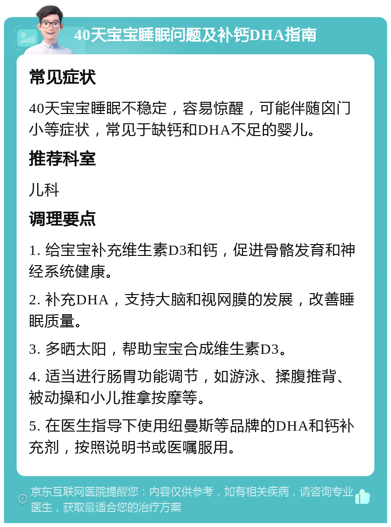 40天宝宝睡眠问题及补钙DHA指南 常见症状 40天宝宝睡眠不稳定，容易惊醒，可能伴随囟门小等症状，常见于缺钙和DHA不足的婴儿。 推荐科室 儿科 调理要点 1. 给宝宝补充维生素D3和钙，促进骨骼发育和神经系统健康。 2. 补充DHA，支持大脑和视网膜的发展，改善睡眠质量。 3. 多晒太阳，帮助宝宝合成维生素D3。 4. 适当进行肠胃功能调节，如游泳、揉腹推背、被动操和小儿推拿按摩等。 5. 在医生指导下使用纽曼斯等品牌的DHA和钙补充剂，按照说明书或医嘱服用。