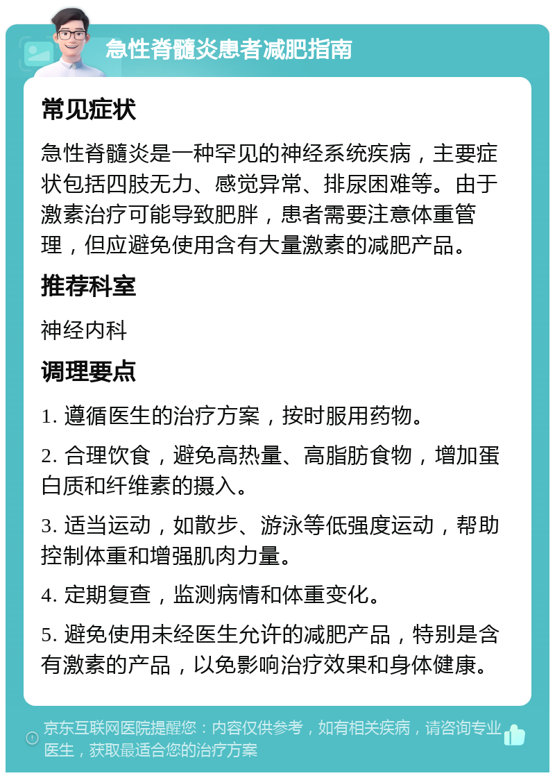 急性脊髓炎患者减肥指南 常见症状 急性脊髓炎是一种罕见的神经系统疾病，主要症状包括四肢无力、感觉异常、排尿困难等。由于激素治疗可能导致肥胖，患者需要注意体重管理，但应避免使用含有大量激素的减肥产品。 推荐科室 神经内科 调理要点 1. 遵循医生的治疗方案，按时服用药物。 2. 合理饮食，避免高热量、高脂肪食物，增加蛋白质和纤维素的摄入。 3. 适当运动，如散步、游泳等低强度运动，帮助控制体重和增强肌肉力量。 4. 定期复查，监测病情和体重变化。 5. 避免使用未经医生允许的减肥产品，特别是含有激素的产品，以免影响治疗效果和身体健康。