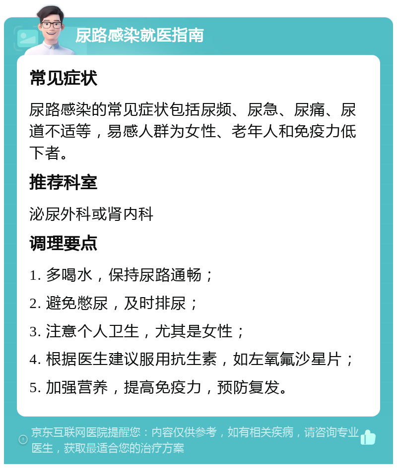 尿路感染就医指南 常见症状 尿路感染的常见症状包括尿频、尿急、尿痛、尿道不适等，易感人群为女性、老年人和免疫力低下者。 推荐科室 泌尿外科或肾内科 调理要点 1. 多喝水，保持尿路通畅； 2. 避免憋尿，及时排尿； 3. 注意个人卫生，尤其是女性； 4. 根据医生建议服用抗生素，如左氧氟沙星片； 5. 加强营养，提高免疫力，预防复发。