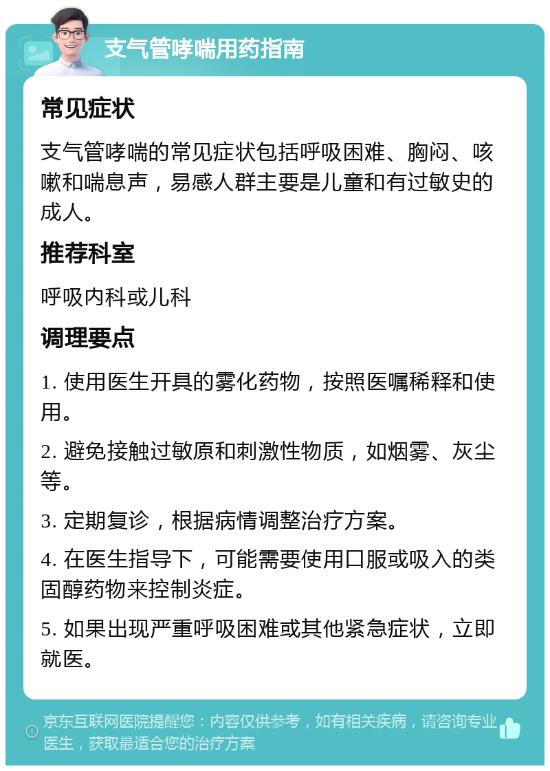 支气管哮喘用药指南 常见症状 支气管哮喘的常见症状包括呼吸困难、胸闷、咳嗽和喘息声，易感人群主要是儿童和有过敏史的成人。 推荐科室 呼吸内科或儿科 调理要点 1. 使用医生开具的雾化药物，按照医嘱稀释和使用。 2. 避免接触过敏原和刺激性物质，如烟雾、灰尘等。 3. 定期复诊，根据病情调整治疗方案。 4. 在医生指导下，可能需要使用口服或吸入的类固醇药物来控制炎症。 5. 如果出现严重呼吸困难或其他紧急症状，立即就医。