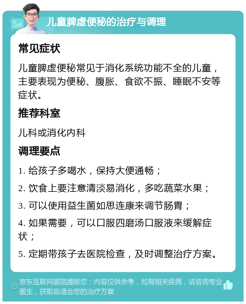 儿童脾虚便秘的治疗与调理 常见症状 儿童脾虚便秘常见于消化系统功能不全的儿童，主要表现为便秘、腹胀、食欲不振、睡眠不安等症状。 推荐科室 儿科或消化内科 调理要点 1. 给孩子多喝水，保持大便通畅； 2. 饮食上要注意清淡易消化，多吃蔬菜水果； 3. 可以使用益生菌如思连康来调节肠胃； 4. 如果需要，可以口服四磨汤口服液来缓解症状； 5. 定期带孩子去医院检查，及时调整治疗方案。