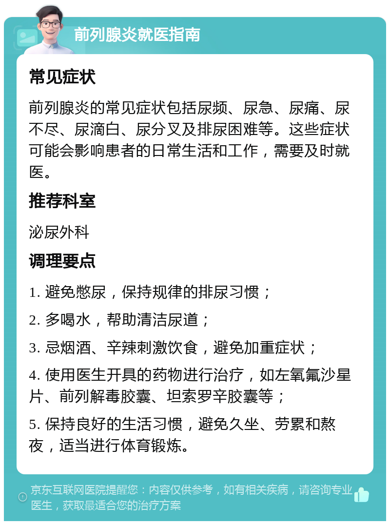 前列腺炎就医指南 常见症状 前列腺炎的常见症状包括尿频、尿急、尿痛、尿不尽、尿滴白、尿分叉及排尿困难等。这些症状可能会影响患者的日常生活和工作，需要及时就医。 推荐科室 泌尿外科 调理要点 1. 避免憋尿，保持规律的排尿习惯； 2. 多喝水，帮助清洁尿道； 3. 忌烟酒、辛辣刺激饮食，避免加重症状； 4. 使用医生开具的药物进行治疗，如左氧氟沙星片、前列解毒胶囊、坦索罗辛胶囊等； 5. 保持良好的生活习惯，避免久坐、劳累和熬夜，适当进行体育锻炼。