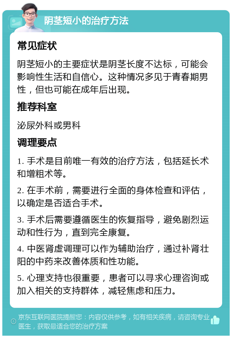 阴茎短小的治疗方法 常见症状 阴茎短小的主要症状是阴茎长度不达标，可能会影响性生活和自信心。这种情况多见于青春期男性，但也可能在成年后出现。 推荐科室 泌尿外科或男科 调理要点 1. 手术是目前唯一有效的治疗方法，包括延长术和增粗术等。 2. 在手术前，需要进行全面的身体检查和评估，以确定是否适合手术。 3. 手术后需要遵循医生的恢复指导，避免剧烈运动和性行为，直到完全康复。 4. 中医肾虚调理可以作为辅助治疗，通过补肾壮阳的中药来改善体质和性功能。 5. 心理支持也很重要，患者可以寻求心理咨询或加入相关的支持群体，减轻焦虑和压力。