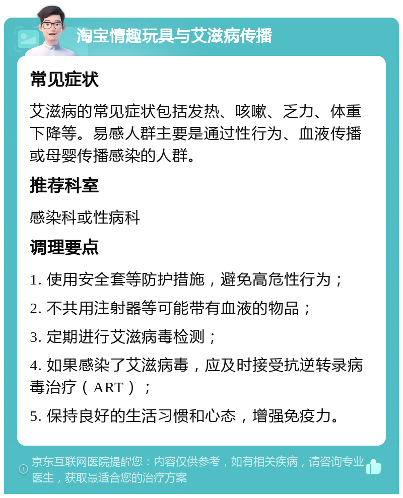 淘宝情趣玩具与艾滋病传播 常见症状 艾滋病的常见症状包括发热、咳嗽、乏力、体重下降等。易感人群主要是通过性行为、血液传播或母婴传播感染的人群。 推荐科室 感染科或性病科 调理要点 1. 使用安全套等防护措施，避免高危性行为； 2. 不共用注射器等可能带有血液的物品； 3. 定期进行艾滋病毒检测； 4. 如果感染了艾滋病毒，应及时接受抗逆转录病毒治疗（ART）； 5. 保持良好的生活习惯和心态，增强免疫力。