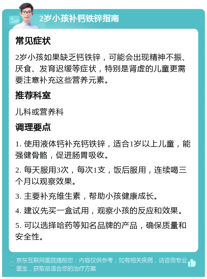 2岁小孩补钙铁锌指南 常见症状 2岁小孩如果缺乏钙铁锌，可能会出现精神不振、厌食、发育迟缓等症状，特别是肾虚的儿童更需要注意补充这些营养元素。 推荐科室 儿科或营养科 调理要点 1. 使用液体钙补充钙铁锌，适合1岁以上儿童，能强健骨骼，促进肠胃吸收。 2. 每天服用3次，每次1支，饭后服用，连续喝三个月以观察效果。 3. 主要补充维生素，帮助小孩健康成长。 4. 建议先买一盒试用，观察小孩的反应和效果。 5. 可以选择哈药等知名品牌的产品，确保质量和安全性。