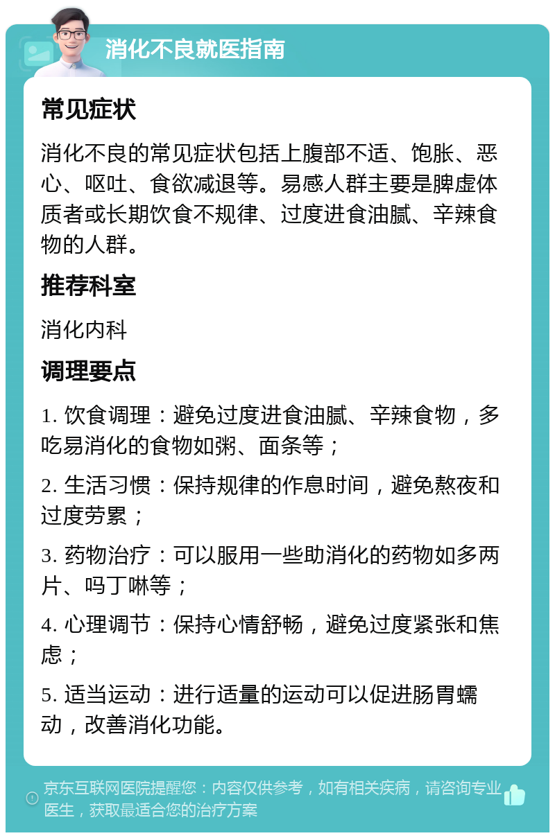 消化不良就医指南 常见症状 消化不良的常见症状包括上腹部不适、饱胀、恶心、呕吐、食欲减退等。易感人群主要是脾虚体质者或长期饮食不规律、过度进食油腻、辛辣食物的人群。 推荐科室 消化内科 调理要点 1. 饮食调理：避免过度进食油腻、辛辣食物，多吃易消化的食物如粥、面条等； 2. 生活习惯：保持规律的作息时间，避免熬夜和过度劳累； 3. 药物治疗：可以服用一些助消化的药物如多两片、吗丁啉等； 4. 心理调节：保持心情舒畅，避免过度紧张和焦虑； 5. 适当运动：进行适量的运动可以促进肠胃蠕动，改善消化功能。