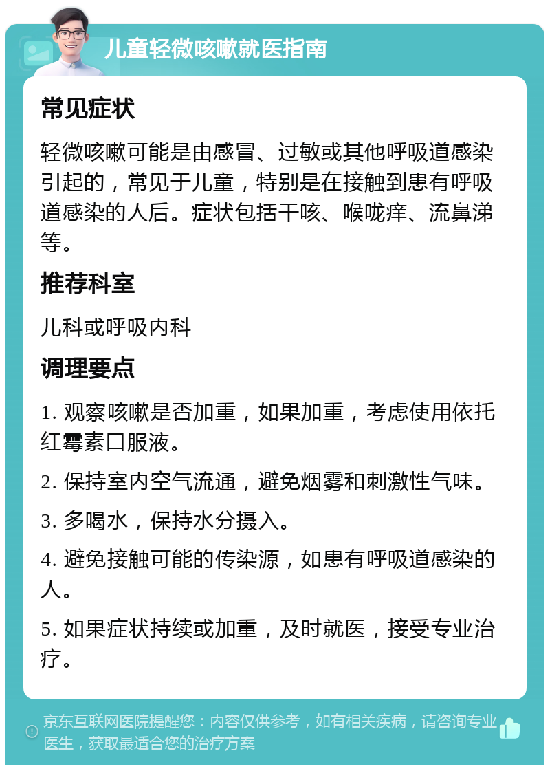 儿童轻微咳嗽就医指南 常见症状 轻微咳嗽可能是由感冒、过敏或其他呼吸道感染引起的，常见于儿童，特别是在接触到患有呼吸道感染的人后。症状包括干咳、喉咙痒、流鼻涕等。 推荐科室 儿科或呼吸内科 调理要点 1. 观察咳嗽是否加重，如果加重，考虑使用依托红霉素口服液。 2. 保持室内空气流通，避免烟雾和刺激性气味。 3. 多喝水，保持水分摄入。 4. 避免接触可能的传染源，如患有呼吸道感染的人。 5. 如果症状持续或加重，及时就医，接受专业治疗。