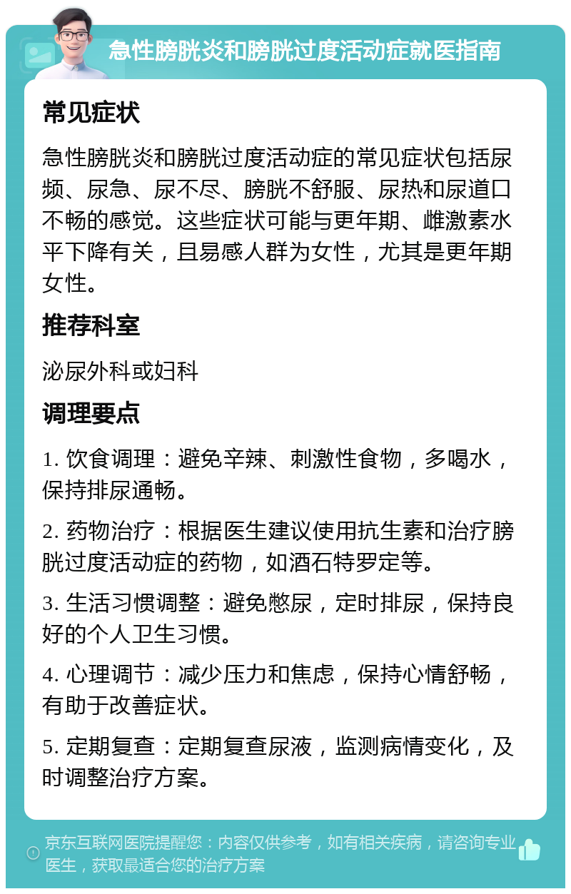 急性膀胱炎和膀胱过度活动症就医指南 常见症状 急性膀胱炎和膀胱过度活动症的常见症状包括尿频、尿急、尿不尽、膀胱不舒服、尿热和尿道口不畅的感觉。这些症状可能与更年期、雌激素水平下降有关，且易感人群为女性，尤其是更年期女性。 推荐科室 泌尿外科或妇科 调理要点 1. 饮食调理：避免辛辣、刺激性食物，多喝水，保持排尿通畅。 2. 药物治疗：根据医生建议使用抗生素和治疗膀胱过度活动症的药物，如酒石特罗定等。 3. 生活习惯调整：避免憋尿，定时排尿，保持良好的个人卫生习惯。 4. 心理调节：减少压力和焦虑，保持心情舒畅，有助于改善症状。 5. 定期复查：定期复查尿液，监测病情变化，及时调整治疗方案。