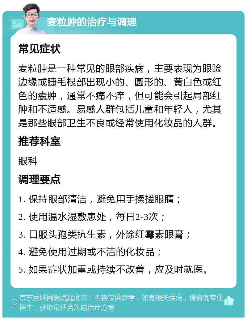 麦粒肿的治疗与调理 常见症状 麦粒肿是一种常见的眼部疾病，主要表现为眼睑边缘或睫毛根部出现小的、圆形的、黄白色或红色的囊肿，通常不痛不痒，但可能会引起局部红肿和不适感。易感人群包括儿童和年轻人，尤其是那些眼部卫生不良或经常使用化妆品的人群。 推荐科室 眼科 调理要点 1. 保持眼部清洁，避免用手揉搓眼睛； 2. 使用温水湿敷患处，每日2-3次； 3. 口服头孢类抗生素，外涂红霉素眼膏； 4. 避免使用过期或不洁的化妆品； 5. 如果症状加重或持续不改善，应及时就医。