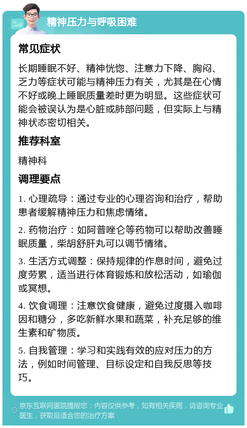 精神压力与呼吸困难 常见症状 长期睡眠不好、精神恍惚、注意力下降、胸闷、乏力等症状可能与精神压力有关，尤其是在心情不好或晚上睡眠质量差时更为明显。这些症状可能会被误认为是心脏或肺部问题，但实际上与精神状态密切相关。 推荐科室 精神科 调理要点 1. 心理疏导：通过专业的心理咨询和治疗，帮助患者缓解精神压力和焦虑情绪。 2. 药物治疗：如阿普唑仑等药物可以帮助改善睡眠质量，柴胡舒肝丸可以调节情绪。 3. 生活方式调整：保持规律的作息时间，避免过度劳累，适当进行体育锻炼和放松活动，如瑜伽或冥想。 4. 饮食调理：注意饮食健康，避免过度摄入咖啡因和糖分，多吃新鲜水果和蔬菜，补充足够的维生素和矿物质。 5. 自我管理：学习和实践有效的应对压力的方法，例如时间管理、目标设定和自我反思等技巧。