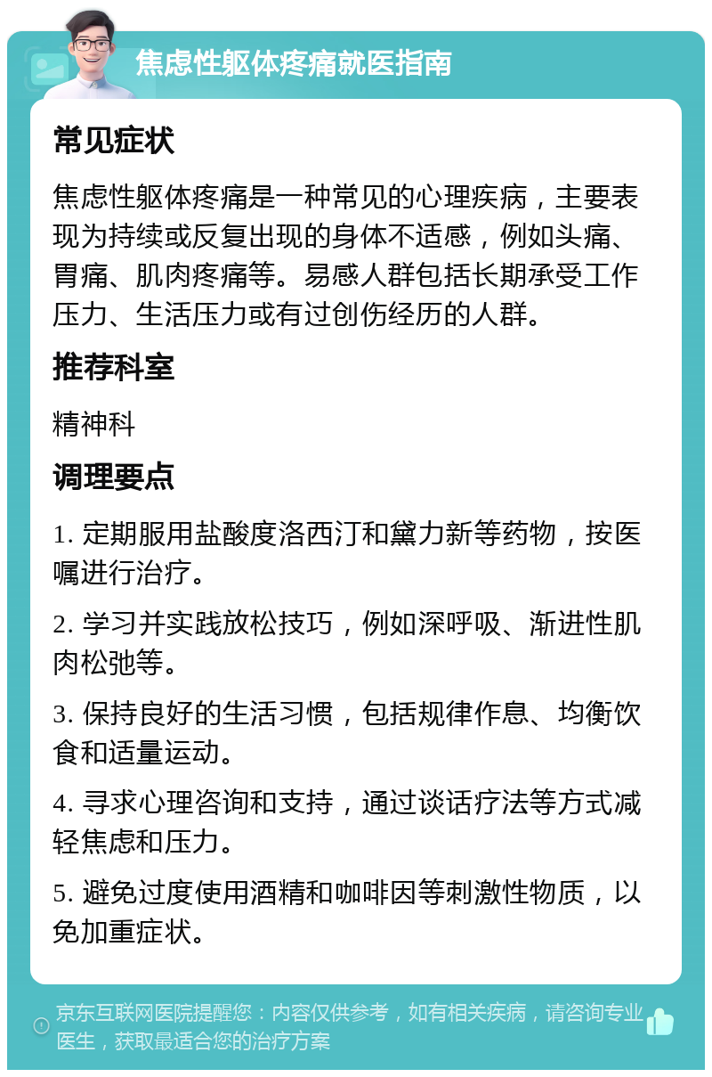 焦虑性躯体疼痛就医指南 常见症状 焦虑性躯体疼痛是一种常见的心理疾病，主要表现为持续或反复出现的身体不适感，例如头痛、胃痛、肌肉疼痛等。易感人群包括长期承受工作压力、生活压力或有过创伤经历的人群。 推荐科室 精神科 调理要点 1. 定期服用盐酸度洛西汀和黛力新等药物，按医嘱进行治疗。 2. 学习并实践放松技巧，例如深呼吸、渐进性肌肉松弛等。 3. 保持良好的生活习惯，包括规律作息、均衡饮食和适量运动。 4. 寻求心理咨询和支持，通过谈话疗法等方式减轻焦虑和压力。 5. 避免过度使用酒精和咖啡因等刺激性物质，以免加重症状。