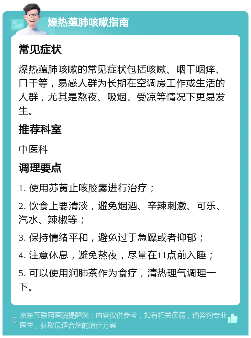 燥热蕴肺咳嗽指南 常见症状 燥热蕴肺咳嗽的常见症状包括咳嗽、咽干咽痒、口干等，易感人群为长期在空调房工作或生活的人群，尤其是熬夜、吸烟、受凉等情况下更易发生。 推荐科室 中医科 调理要点 1. 使用苏黄止咳胶囊进行治疗； 2. 饮食上要清淡，避免烟酒、辛辣刺激、可乐、汽水、辣椒等； 3. 保持情绪平和，避免过于急躁或者抑郁； 4. 注意休息，避免熬夜，尽量在11点前入睡； 5. 可以使用润肺茶作为食疗，清热理气调理一下。