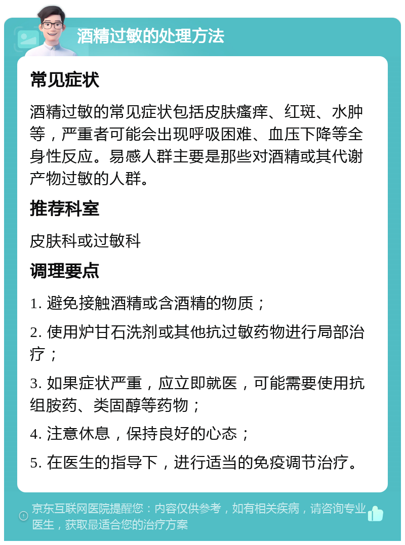 酒精过敏的处理方法 常见症状 酒精过敏的常见症状包括皮肤瘙痒、红斑、水肿等，严重者可能会出现呼吸困难、血压下降等全身性反应。易感人群主要是那些对酒精或其代谢产物过敏的人群。 推荐科室 皮肤科或过敏科 调理要点 1. 避免接触酒精或含酒精的物质； 2. 使用炉甘石洗剂或其他抗过敏药物进行局部治疗； 3. 如果症状严重，应立即就医，可能需要使用抗组胺药、类固醇等药物； 4. 注意休息，保持良好的心态； 5. 在医生的指导下，进行适当的免疫调节治疗。