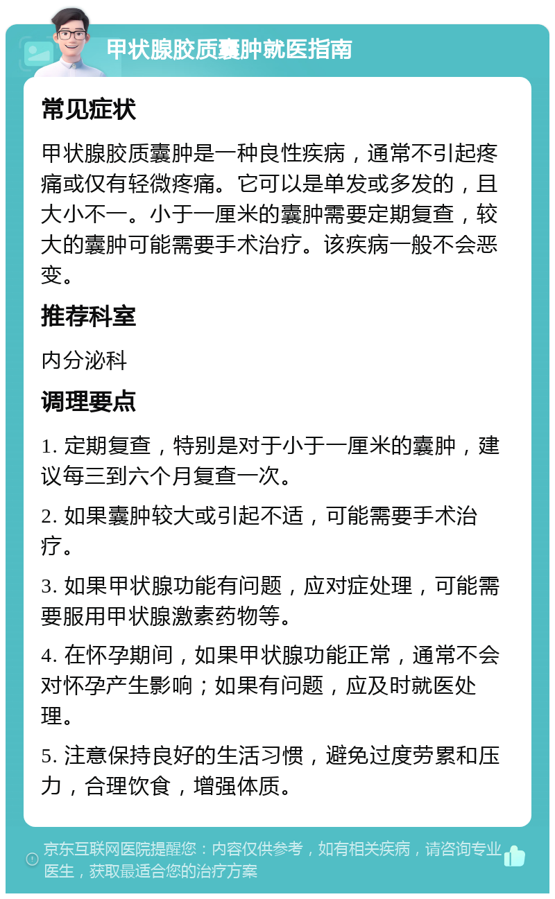 甲状腺胶质囊肿就医指南 常见症状 甲状腺胶质囊肿是一种良性疾病，通常不引起疼痛或仅有轻微疼痛。它可以是单发或多发的，且大小不一。小于一厘米的囊肿需要定期复查，较大的囊肿可能需要手术治疗。该疾病一般不会恶变。 推荐科室 内分泌科 调理要点 1. 定期复查，特别是对于小于一厘米的囊肿，建议每三到六个月复查一次。 2. 如果囊肿较大或引起不适，可能需要手术治疗。 3. 如果甲状腺功能有问题，应对症处理，可能需要服用甲状腺激素药物等。 4. 在怀孕期间，如果甲状腺功能正常，通常不会对怀孕产生影响；如果有问题，应及时就医处理。 5. 注意保持良好的生活习惯，避免过度劳累和压力，合理饮食，增强体质。