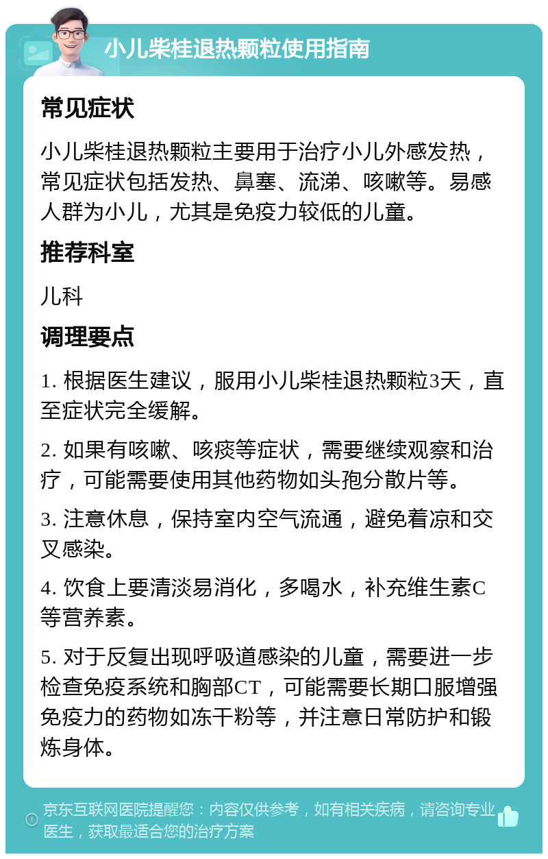 小儿柴桂退热颗粒使用指南 常见症状 小儿柴桂退热颗粒主要用于治疗小儿外感发热，常见症状包括发热、鼻塞、流涕、咳嗽等。易感人群为小儿，尤其是免疫力较低的儿童。 推荐科室 儿科 调理要点 1. 根据医生建议，服用小儿柴桂退热颗粒3天，直至症状完全缓解。 2. 如果有咳嗽、咳痰等症状，需要继续观察和治疗，可能需要使用其他药物如头孢分散片等。 3. 注意休息，保持室内空气流通，避免着凉和交叉感染。 4. 饮食上要清淡易消化，多喝水，补充维生素C等营养素。 5. 对于反复出现呼吸道感染的儿童，需要进一步检查免疫系统和胸部CT，可能需要长期口服增强免疫力的药物如冻干粉等，并注意日常防护和锻炼身体。