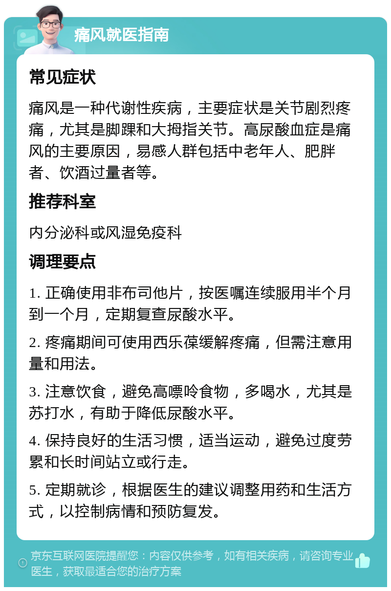 痛风就医指南 常见症状 痛风是一种代谢性疾病，主要症状是关节剧烈疼痛，尤其是脚踝和大拇指关节。高尿酸血症是痛风的主要原因，易感人群包括中老年人、肥胖者、饮酒过量者等。 推荐科室 内分泌科或风湿免疫科 调理要点 1. 正确使用非布司他片，按医嘱连续服用半个月到一个月，定期复查尿酸水平。 2. 疼痛期间可使用西乐葆缓解疼痛，但需注意用量和用法。 3. 注意饮食，避免高嘌呤食物，多喝水，尤其是苏打水，有助于降低尿酸水平。 4. 保持良好的生活习惯，适当运动，避免过度劳累和长时间站立或行走。 5. 定期就诊，根据医生的建议调整用药和生活方式，以控制病情和预防复发。