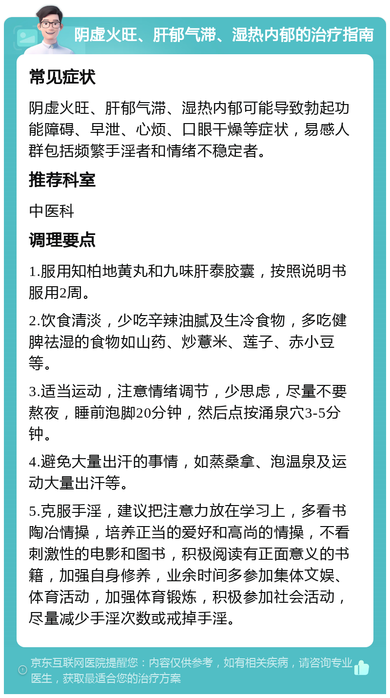 阴虚火旺、肝郁气滞、湿热内郁的治疗指南 常见症状 阴虚火旺、肝郁气滞、湿热内郁可能导致勃起功能障碍、早泄、心烦、口眼干燥等症状，易感人群包括频繁手淫者和情绪不稳定者。 推荐科室 中医科 调理要点 1.服用知柏地黄丸和九味肝泰胶囊，按照说明书服用2周。 2.饮食清淡，少吃辛辣油腻及生冷食物，多吃健脾祛湿的食物如山药、炒薏米、莲子、赤小豆等。 3.适当运动，注意情绪调节，少思虑，尽量不要熬夜，睡前泡脚20分钟，然后点按涌泉穴3-5分钟。 4.避免大量出汗的事情，如蒸桑拿、泡温泉及运动大量出汗等。 5.克服手淫，建议把注意力放在学习上，多看书陶冶情操，培养正当的爱好和高尚的情操，不看刺激性的电影和图书，积极阅读有正面意义的书籍，加强自身修养，业余时间多参加集体文娱、体育活动，加强体育锻炼，积极参加社会活动，尽量减少手淫次数或戒掉手淫。