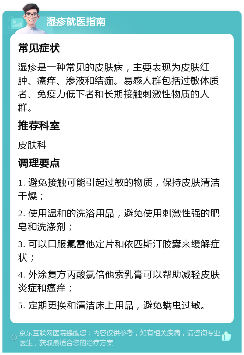 湿疹就医指南 常见症状 湿疹是一种常见的皮肤病，主要表现为皮肤红肿、瘙痒、渗液和结痂。易感人群包括过敏体质者、免疫力低下者和长期接触刺激性物质的人群。 推荐科室 皮肤科 调理要点 1. 避免接触可能引起过敏的物质，保持皮肤清洁干燥； 2. 使用温和的洗浴用品，避免使用刺激性强的肥皂和洗涤剂； 3. 可以口服氯雷他定片和依匹斯汀胶囊来缓解症状； 4. 外涂复方丙酸氯倍他索乳膏可以帮助减轻皮肤炎症和瘙痒； 5. 定期更换和清洁床上用品，避免螨虫过敏。