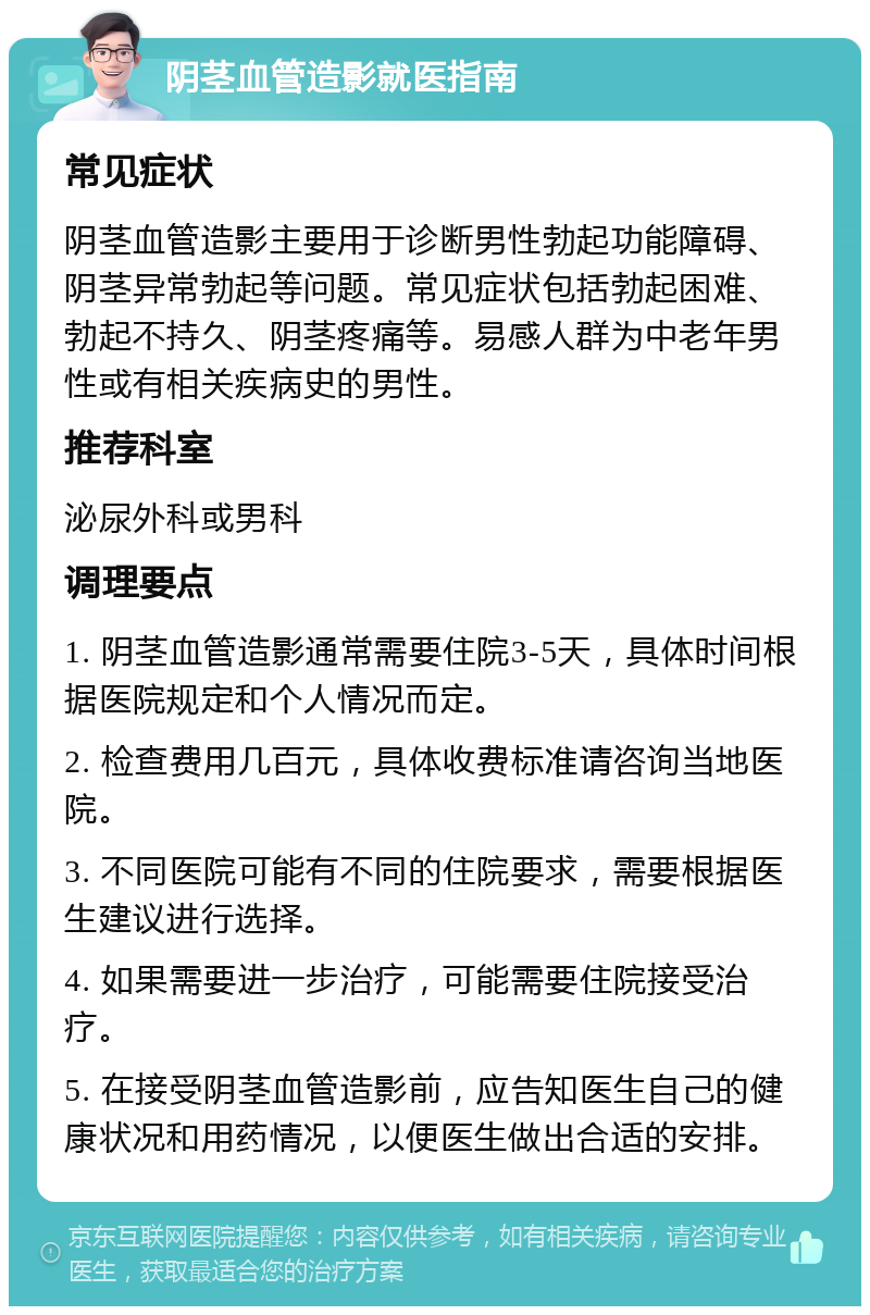 阴茎血管造影就医指南 常见症状 阴茎血管造影主要用于诊断男性勃起功能障碍、阴茎异常勃起等问题。常见症状包括勃起困难、勃起不持久、阴茎疼痛等。易感人群为中老年男性或有相关疾病史的男性。 推荐科室 泌尿外科或男科 调理要点 1. 阴茎血管造影通常需要住院3-5天，具体时间根据医院规定和个人情况而定。 2. 检查费用几百元，具体收费标准请咨询当地医院。 3. 不同医院可能有不同的住院要求，需要根据医生建议进行选择。 4. 如果需要进一步治疗，可能需要住院接受治疗。 5. 在接受阴茎血管造影前，应告知医生自己的健康状况和用药情况，以便医生做出合适的安排。