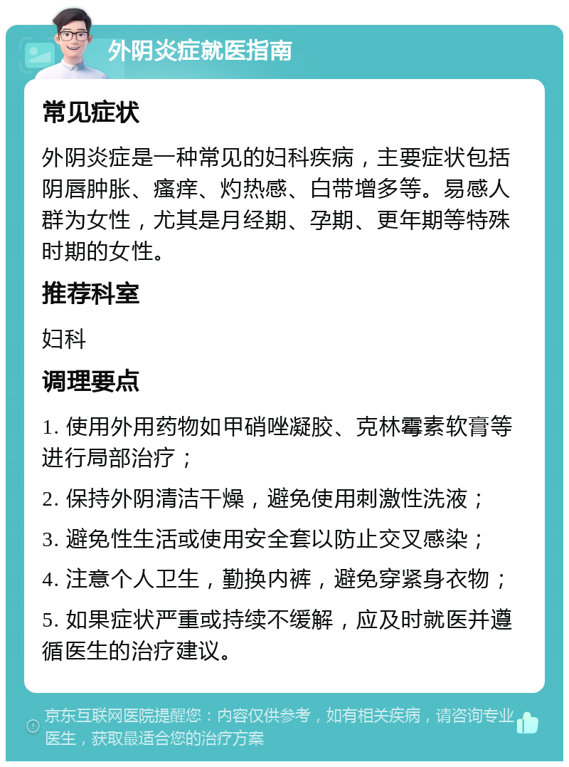 外阴炎症就医指南 常见症状 外阴炎症是一种常见的妇科疾病，主要症状包括阴唇肿胀、瘙痒、灼热感、白带增多等。易感人群为女性，尤其是月经期、孕期、更年期等特殊时期的女性。 推荐科室 妇科 调理要点 1. 使用外用药物如甲硝唑凝胶、克林霉素软膏等进行局部治疗； 2. 保持外阴清洁干燥，避免使用刺激性洗液； 3. 避免性生活或使用安全套以防止交叉感染； 4. 注意个人卫生，勤换内裤，避免穿紧身衣物； 5. 如果症状严重或持续不缓解，应及时就医并遵循医生的治疗建议。