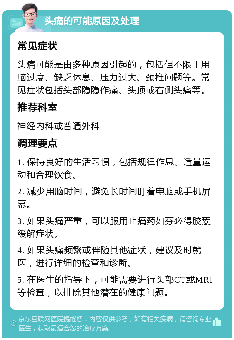 头痛的可能原因及处理 常见症状 头痛可能是由多种原因引起的，包括但不限于用脑过度、缺乏休息、压力过大、颈椎问题等。常见症状包括头部隐隐作痛、头顶或右侧头痛等。 推荐科室 神经内科或普通外科 调理要点 1. 保持良好的生活习惯，包括规律作息、适量运动和合理饮食。 2. 减少用脑时间，避免长时间盯着电脑或手机屏幕。 3. 如果头痛严重，可以服用止痛药如芬必得胶囊缓解症状。 4. 如果头痛频繁或伴随其他症状，建议及时就医，进行详细的检查和诊断。 5. 在医生的指导下，可能需要进行头部CT或MRI等检查，以排除其他潜在的健康问题。