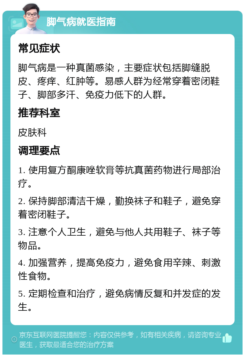 脚气病就医指南 常见症状 脚气病是一种真菌感染，主要症状包括脚缝脱皮、疼痒、红肿等。易感人群为经常穿着密闭鞋子、脚部多汗、免疫力低下的人群。 推荐科室 皮肤科 调理要点 1. 使用复方酮康唑软膏等抗真菌药物进行局部治疗。 2. 保持脚部清洁干燥，勤换袜子和鞋子，避免穿着密闭鞋子。 3. 注意个人卫生，避免与他人共用鞋子、袜子等物品。 4. 加强营养，提高免疫力，避免食用辛辣、刺激性食物。 5. 定期检查和治疗，避免病情反复和并发症的发生。