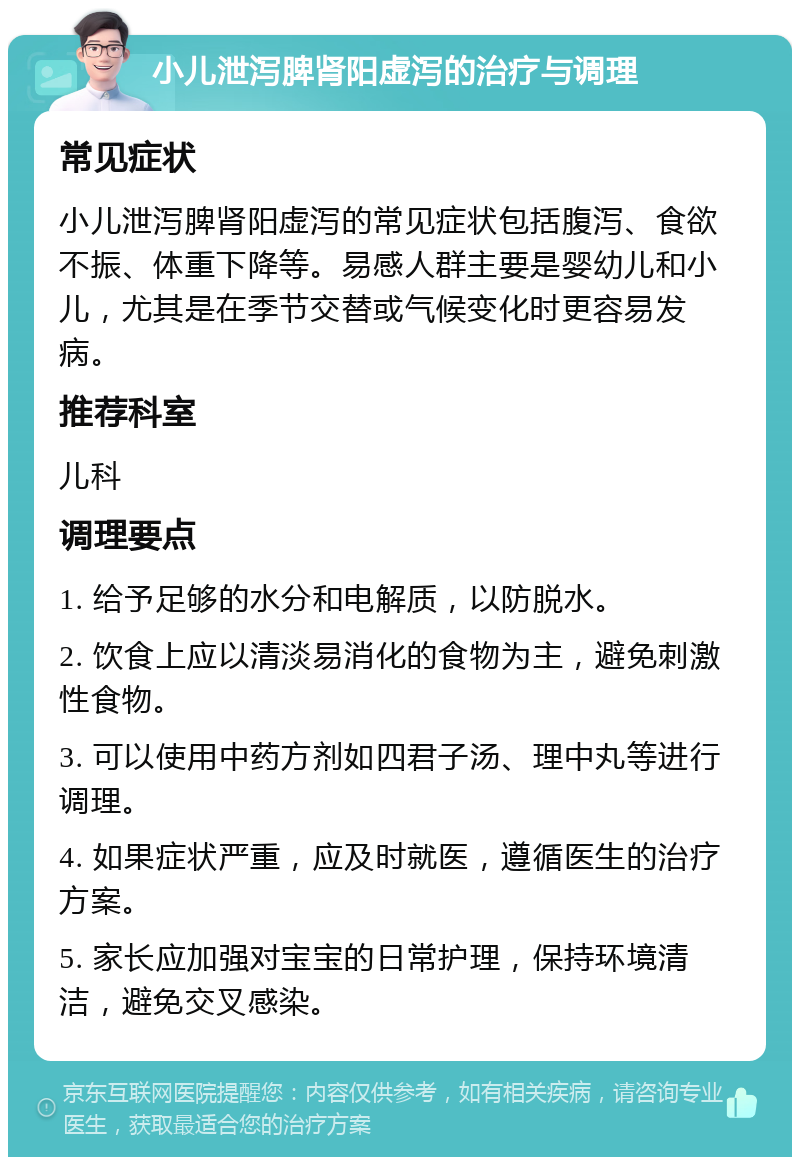 小儿泄泻脾肾阳虚泻的治疗与调理 常见症状 小儿泄泻脾肾阳虚泻的常见症状包括腹泻、食欲不振、体重下降等。易感人群主要是婴幼儿和小儿，尤其是在季节交替或气候变化时更容易发病。 推荐科室 儿科 调理要点 1. 给予足够的水分和电解质，以防脱水。 2. 饮食上应以清淡易消化的食物为主，避免刺激性食物。 3. 可以使用中药方剂如四君子汤、理中丸等进行调理。 4. 如果症状严重，应及时就医，遵循医生的治疗方案。 5. 家长应加强对宝宝的日常护理，保持环境清洁，避免交叉感染。