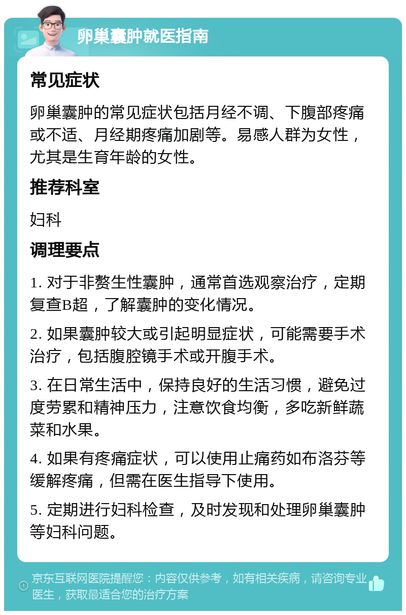 卵巢囊肿就医指南 常见症状 卵巢囊肿的常见症状包括月经不调、下腹部疼痛或不适、月经期疼痛加剧等。易感人群为女性，尤其是生育年龄的女性。 推荐科室 妇科 调理要点 1. 对于非赘生性囊肿，通常首选观察治疗，定期复查B超，了解囊肿的变化情况。 2. 如果囊肿较大或引起明显症状，可能需要手术治疗，包括腹腔镜手术或开腹手术。 3. 在日常生活中，保持良好的生活习惯，避免过度劳累和精神压力，注意饮食均衡，多吃新鲜蔬菜和水果。 4. 如果有疼痛症状，可以使用止痛药如布洛芬等缓解疼痛，但需在医生指导下使用。 5. 定期进行妇科检查，及时发现和处理卵巢囊肿等妇科问题。