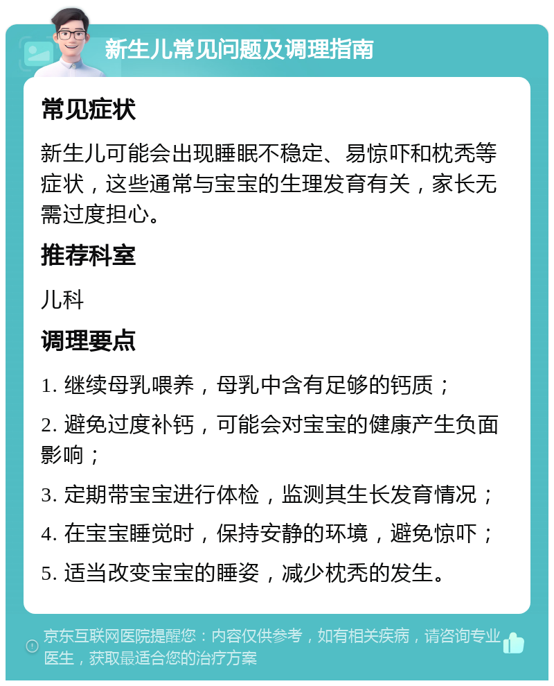 新生儿常见问题及调理指南 常见症状 新生儿可能会出现睡眠不稳定、易惊吓和枕秃等症状，这些通常与宝宝的生理发育有关，家长无需过度担心。 推荐科室 儿科 调理要点 1. 继续母乳喂养，母乳中含有足够的钙质； 2. 避免过度补钙，可能会对宝宝的健康产生负面影响； 3. 定期带宝宝进行体检，监测其生长发育情况； 4. 在宝宝睡觉时，保持安静的环境，避免惊吓； 5. 适当改变宝宝的睡姿，减少枕秃的发生。