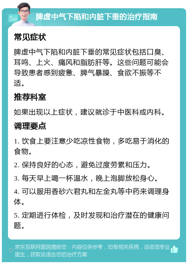 脾虚中气下陷和内脏下垂的治疗指南 常见症状 脾虚中气下陷和内脏下垂的常见症状包括口臭、耳鸣、上火、痛风和脂肪肝等。这些问题可能会导致患者感到疲惫、脾气暴躁、食欲不振等不适。 推荐科室 如果出现以上症状，建议就诊于中医科或内科。 调理要点 1. 饮食上要注意少吃凉性食物，多吃易于消化的食物。 2. 保持良好的心态，避免过度劳累和压力。 3. 每天早上喝一杯温水，晚上泡脚放松身心。 4. 可以服用香砂六君丸和左金丸等中药来调理身体。 5. 定期进行体检，及时发现和治疗潜在的健康问题。