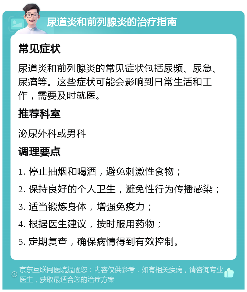 尿道炎和前列腺炎的治疗指南 常见症状 尿道炎和前列腺炎的常见症状包括尿频、尿急、尿痛等。这些症状可能会影响到日常生活和工作，需要及时就医。 推荐科室 泌尿外科或男科 调理要点 1. 停止抽烟和喝酒，避免刺激性食物； 2. 保持良好的个人卫生，避免性行为传播感染； 3. 适当锻炼身体，增强免疫力； 4. 根据医生建议，按时服用药物； 5. 定期复查，确保病情得到有效控制。