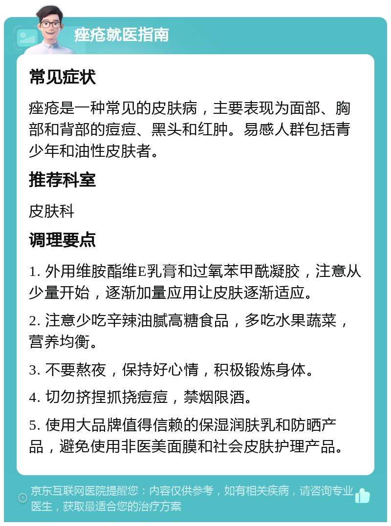 痤疮就医指南 常见症状 痤疮是一种常见的皮肤病，主要表现为面部、胸部和背部的痘痘、黑头和红肿。易感人群包括青少年和油性皮肤者。 推荐科室 皮肤科 调理要点 1. 外用维胺酯维E乳膏和过氧苯甲酰凝胶，注意从少量开始，逐渐加量应用让皮肤逐渐适应。 2. 注意少吃辛辣油腻高糖食品，多吃水果蔬菜，营养均衡。 3. 不要熬夜，保持好心情，积极锻炼身体。 4. 切勿挤捏抓挠痘痘，禁烟限酒。 5. 使用大品牌值得信赖的保湿润肤乳和防晒产品，避免使用非医美面膜和社会皮肤护理产品。