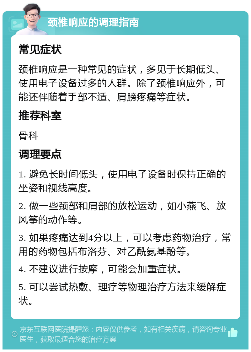 颈椎响应的调理指南 常见症状 颈椎响应是一种常见的症状，多见于长期低头、使用电子设备过多的人群。除了颈椎响应外，可能还伴随着手部不适、肩膀疼痛等症状。 推荐科室 骨科 调理要点 1. 避免长时间低头，使用电子设备时保持正确的坐姿和视线高度。 2. 做一些颈部和肩部的放松运动，如小燕飞、放风筝的动作等。 3. 如果疼痛达到4分以上，可以考虑药物治疗，常用的药物包括布洛芬、对乙酰氨基酚等。 4. 不建议进行按摩，可能会加重症状。 5. 可以尝试热敷、理疗等物理治疗方法来缓解症状。