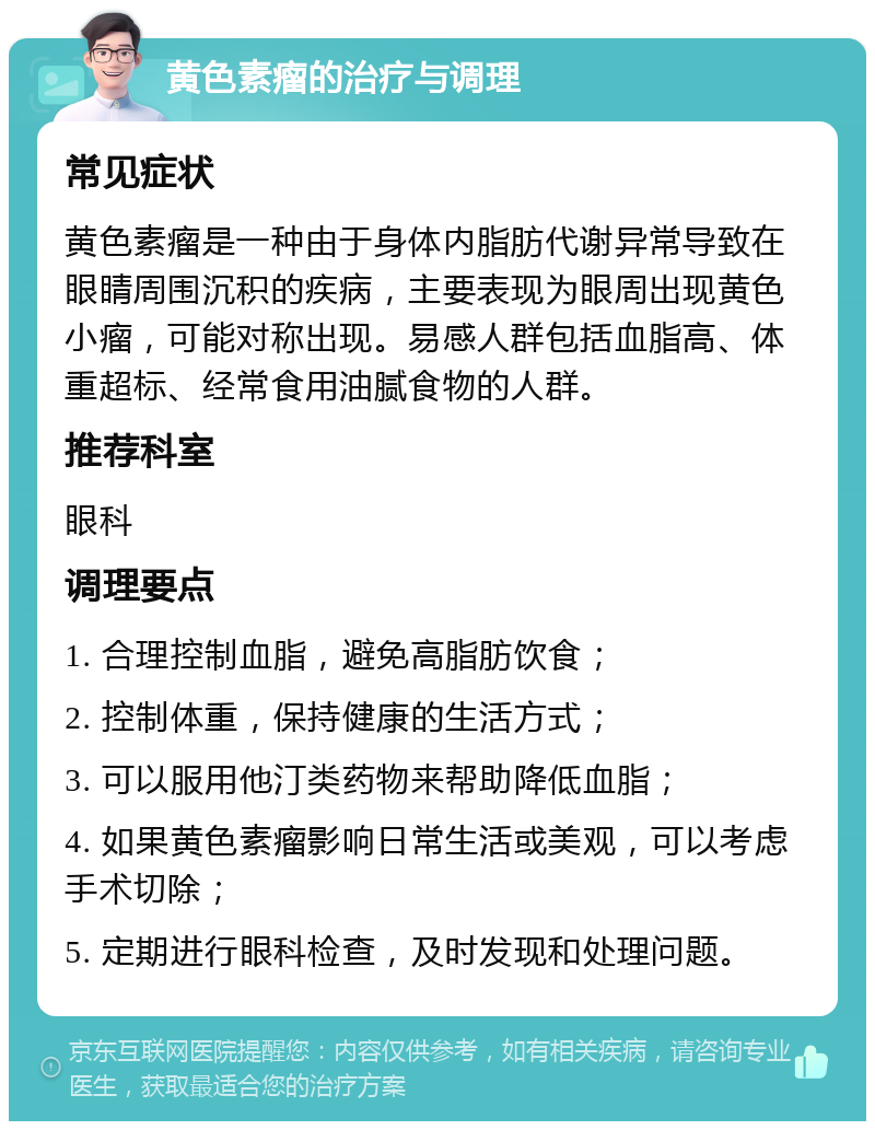 黄色素瘤的治疗与调理 常见症状 黄色素瘤是一种由于身体内脂肪代谢异常导致在眼睛周围沉积的疾病，主要表现为眼周出现黄色小瘤，可能对称出现。易感人群包括血脂高、体重超标、经常食用油腻食物的人群。 推荐科室 眼科 调理要点 1. 合理控制血脂，避免高脂肪饮食； 2. 控制体重，保持健康的生活方式； 3. 可以服用他汀类药物来帮助降低血脂； 4. 如果黄色素瘤影响日常生活或美观，可以考虑手术切除； 5. 定期进行眼科检查，及时发现和处理问题。