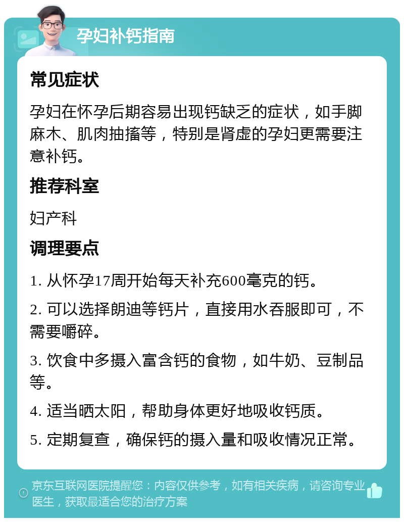 孕妇补钙指南 常见症状 孕妇在怀孕后期容易出现钙缺乏的症状，如手脚麻木、肌肉抽搐等，特别是肾虚的孕妇更需要注意补钙。 推荐科室 妇产科 调理要点 1. 从怀孕17周开始每天补充600毫克的钙。 2. 可以选择朗迪等钙片，直接用水吞服即可，不需要嚼碎。 3. 饮食中多摄入富含钙的食物，如牛奶、豆制品等。 4. 适当晒太阳，帮助身体更好地吸收钙质。 5. 定期复查，确保钙的摄入量和吸收情况正常。