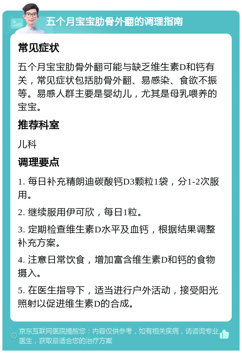 五个月宝宝肋骨外翻的调理指南 常见症状 五个月宝宝肋骨外翻可能与缺乏维生素D和钙有关，常见症状包括肋骨外翻、易感染、食欲不振等。易感人群主要是婴幼儿，尤其是母乳喂养的宝宝。 推荐科室 儿科 调理要点 1. 每日补充精朗迪碳酸钙D3颗粒1袋，分1-2次服用。 2. 继续服用伊可欣，每日1粒。 3. 定期检查维生素D水平及血钙，根据结果调整补充方案。 4. 注意日常饮食，增加富含维生素D和钙的食物摄入。 5. 在医生指导下，适当进行户外活动，接受阳光照射以促进维生素D的合成。