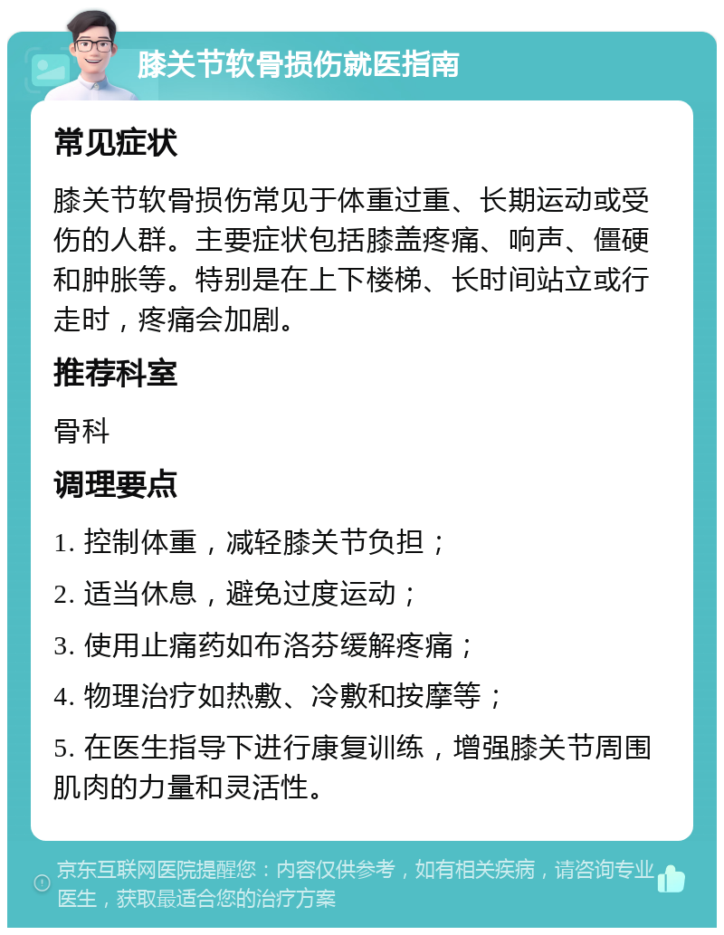 膝关节软骨损伤就医指南 常见症状 膝关节软骨损伤常见于体重过重、长期运动或受伤的人群。主要症状包括膝盖疼痛、响声、僵硬和肿胀等。特别是在上下楼梯、长时间站立或行走时，疼痛会加剧。 推荐科室 骨科 调理要点 1. 控制体重，减轻膝关节负担； 2. 适当休息，避免过度运动； 3. 使用止痛药如布洛芬缓解疼痛； 4. 物理治疗如热敷、冷敷和按摩等； 5. 在医生指导下进行康复训练，增强膝关节周围肌肉的力量和灵活性。