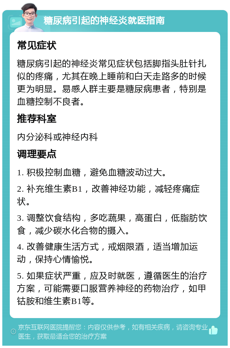 糖尿病引起的神经炎就医指南 常见症状 糖尿病引起的神经炎常见症状包括脚指头肚针扎似的疼痛，尤其在晚上睡前和白天走路多的时候更为明显。易感人群主要是糖尿病患者，特别是血糖控制不良者。 推荐科室 内分泌科或神经内科 调理要点 1. 积极控制血糖，避免血糖波动过大。 2. 补充维生素B1，改善神经功能，减轻疼痛症状。 3. 调整饮食结构，多吃蔬果，高蛋白，低脂肪饮食，减少碳水化合物的摄入。 4. 改善健康生活方式，戒烟限酒，适当增加运动，保持心情愉悦。 5. 如果症状严重，应及时就医，遵循医生的治疗方案，可能需要口服营养神经的药物治疗，如甲钴胺和维生素B1等。