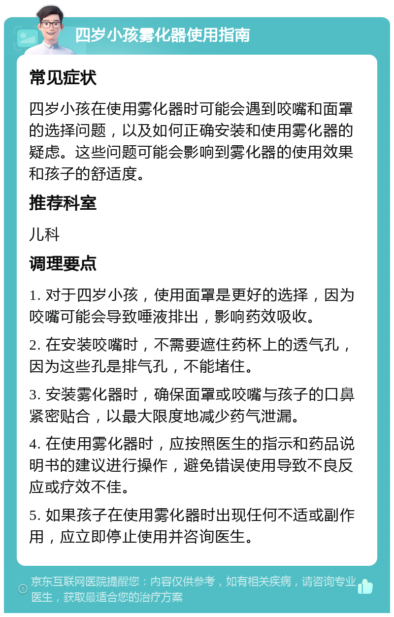 四岁小孩雾化器使用指南 常见症状 四岁小孩在使用雾化器时可能会遇到咬嘴和面罩的选择问题，以及如何正确安装和使用雾化器的疑虑。这些问题可能会影响到雾化器的使用效果和孩子的舒适度。 推荐科室 儿科 调理要点 1. 对于四岁小孩，使用面罩是更好的选择，因为咬嘴可能会导致唾液排出，影响药效吸收。 2. 在安装咬嘴时，不需要遮住药杯上的透气孔，因为这些孔是排气孔，不能堵住。 3. 安装雾化器时，确保面罩或咬嘴与孩子的口鼻紧密贴合，以最大限度地减少药气泄漏。 4. 在使用雾化器时，应按照医生的指示和药品说明书的建议进行操作，避免错误使用导致不良反应或疗效不佳。 5. 如果孩子在使用雾化器时出现任何不适或副作用，应立即停止使用并咨询医生。