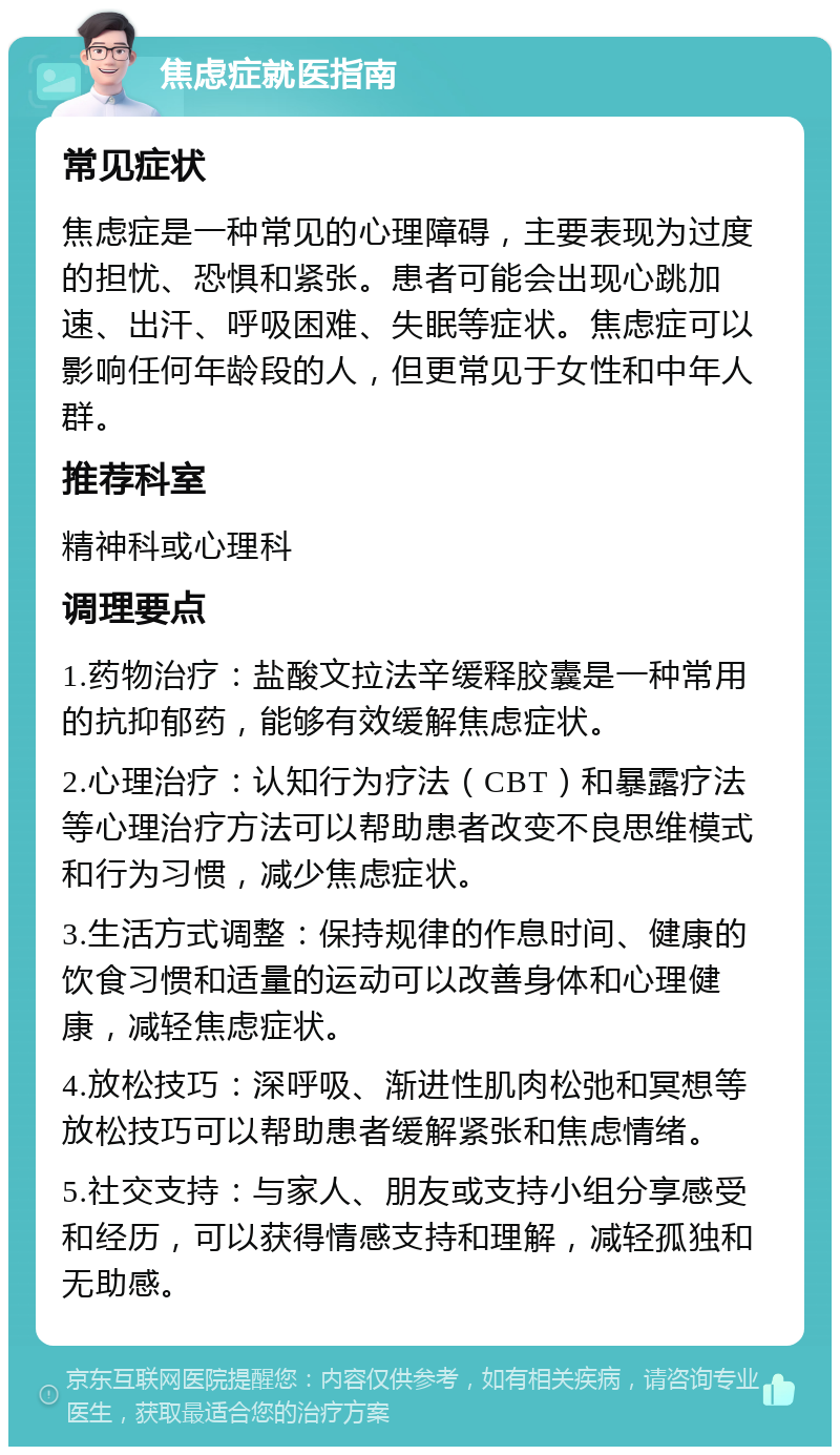 焦虑症就医指南 常见症状 焦虑症是一种常见的心理障碍，主要表现为过度的担忧、恐惧和紧张。患者可能会出现心跳加速、出汗、呼吸困难、失眠等症状。焦虑症可以影响任何年龄段的人，但更常见于女性和中年人群。 推荐科室 精神科或心理科 调理要点 1.药物治疗：盐酸文拉法辛缓释胶囊是一种常用的抗抑郁药，能够有效缓解焦虑症状。 2.心理治疗：认知行为疗法（CBT）和暴露疗法等心理治疗方法可以帮助患者改变不良思维模式和行为习惯，减少焦虑症状。 3.生活方式调整：保持规律的作息时间、健康的饮食习惯和适量的运动可以改善身体和心理健康，减轻焦虑症状。 4.放松技巧：深呼吸、渐进性肌肉松弛和冥想等放松技巧可以帮助患者缓解紧张和焦虑情绪。 5.社交支持：与家人、朋友或支持小组分享感受和经历，可以获得情感支持和理解，减轻孤独和无助感。