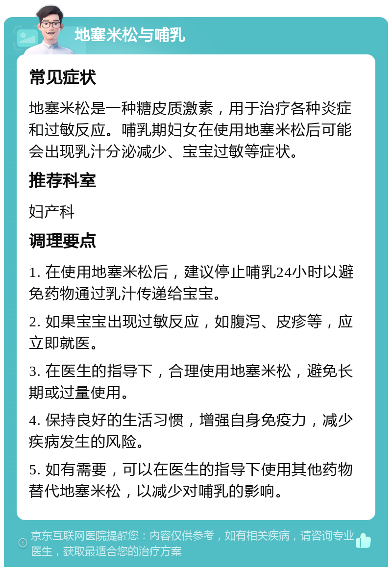 地塞米松与哺乳 常见症状 地塞米松是一种糖皮质激素，用于治疗各种炎症和过敏反应。哺乳期妇女在使用地塞米松后可能会出现乳汁分泌减少、宝宝过敏等症状。 推荐科室 妇产科 调理要点 1. 在使用地塞米松后，建议停止哺乳24小时以避免药物通过乳汁传递给宝宝。 2. 如果宝宝出现过敏反应，如腹泻、皮疹等，应立即就医。 3. 在医生的指导下，合理使用地塞米松，避免长期或过量使用。 4. 保持良好的生活习惯，增强自身免疫力，减少疾病发生的风险。 5. 如有需要，可以在医生的指导下使用其他药物替代地塞米松，以减少对哺乳的影响。