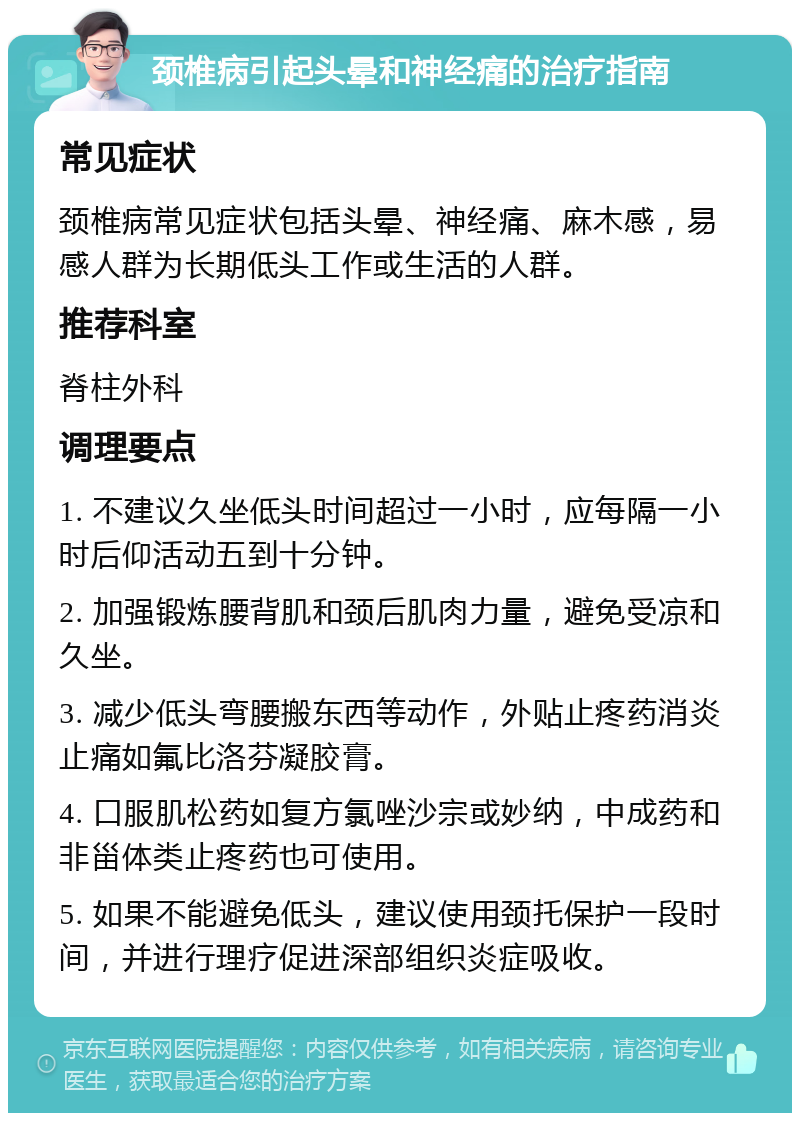 颈椎病引起头晕和神经痛的治疗指南 常见症状 颈椎病常见症状包括头晕、神经痛、麻木感，易感人群为长期低头工作或生活的人群。 推荐科室 脊柱外科 调理要点 1. 不建议久坐低头时间超过一小时，应每隔一小时后仰活动五到十分钟。 2. 加强锻炼腰背肌和颈后肌肉力量，避免受凉和久坐。 3. 减少低头弯腰搬东西等动作，外贴止疼药消炎止痛如氟比洛芬凝胶膏。 4. 口服肌松药如复方氯唑沙宗或妙纳，中成药和非甾体类止疼药也可使用。 5. 如果不能避免低头，建议使用颈托保护一段时间，并进行理疗促进深部组织炎症吸收。